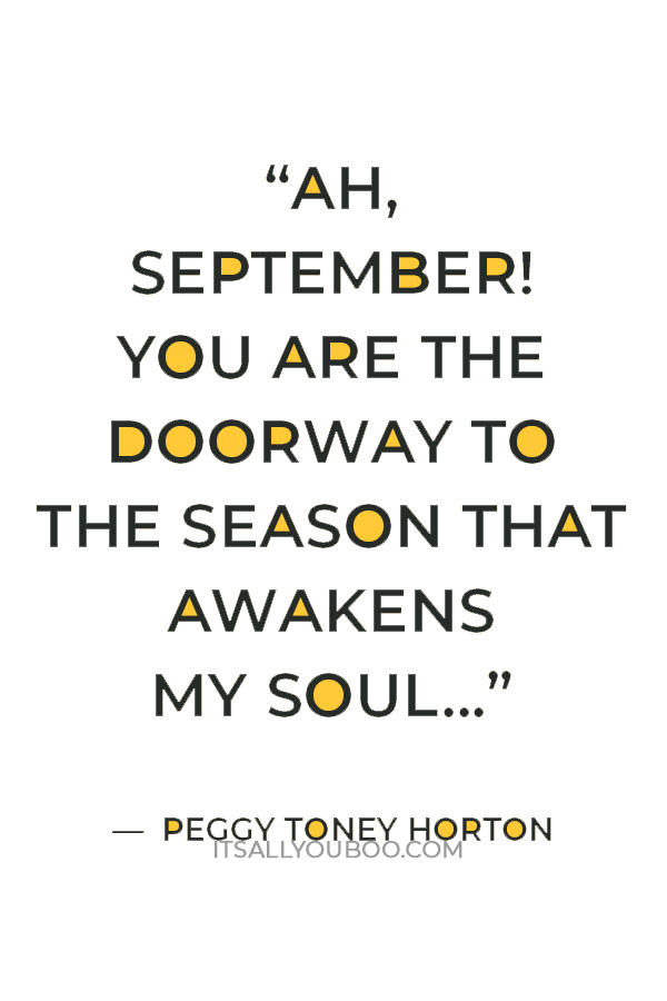 “Ah, September! You are the doorway to the season that awakens my soul... but I must confess that I love you only because you are a prelude to my beloved October.” ― Peggy Toney Horton