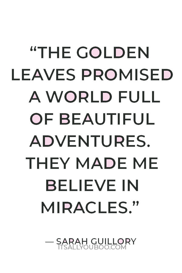 “October had tremendous possibility. The summer’s oppressive heat was a distant memory, and the golden leaves promised a world full of beautiful adventures. They made me believe in miracles.” ― Sarah Guillory