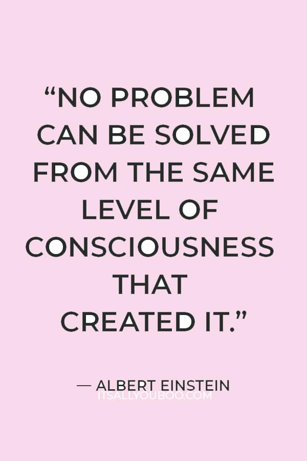 “No problem can be solved from the same level of consciousness that created it.” – Albert Einstein