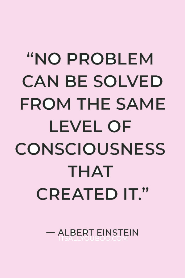 “No problem can be solved from the same level of consciousness that created it.” – Albert Einstein