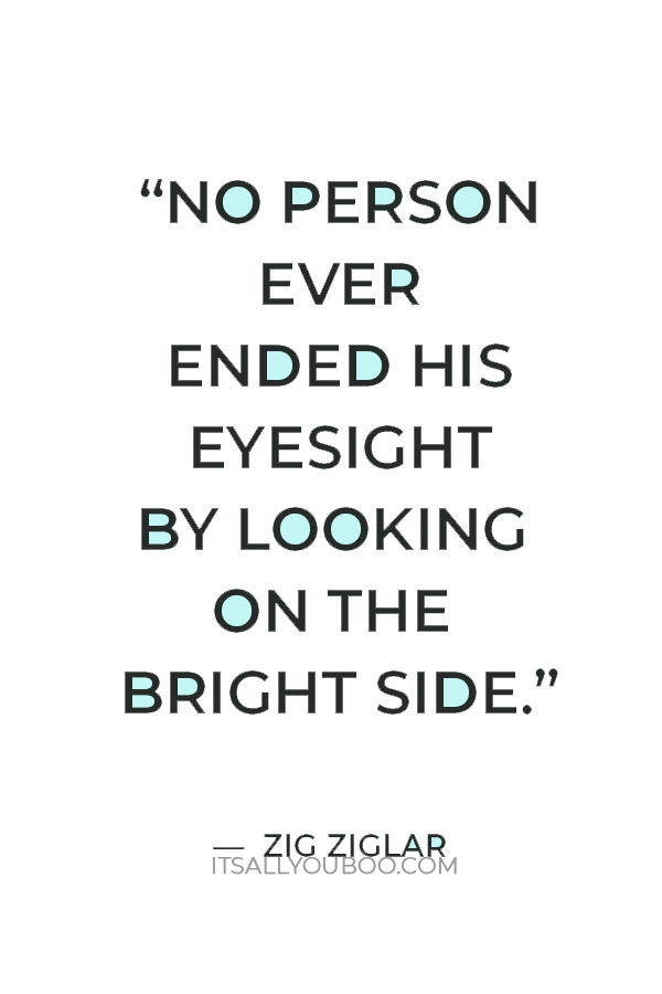 “No person ever ended his eyesight by looking on the bright side.” ― Zig Ziglar