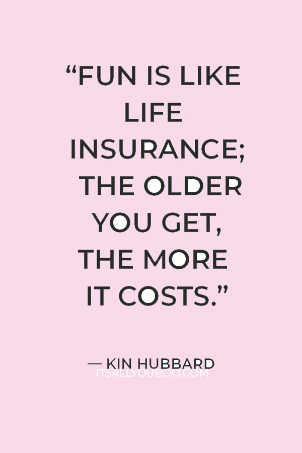 “Fun is like life insurance; the older you get, the more it costs.” — Kin Hubbard