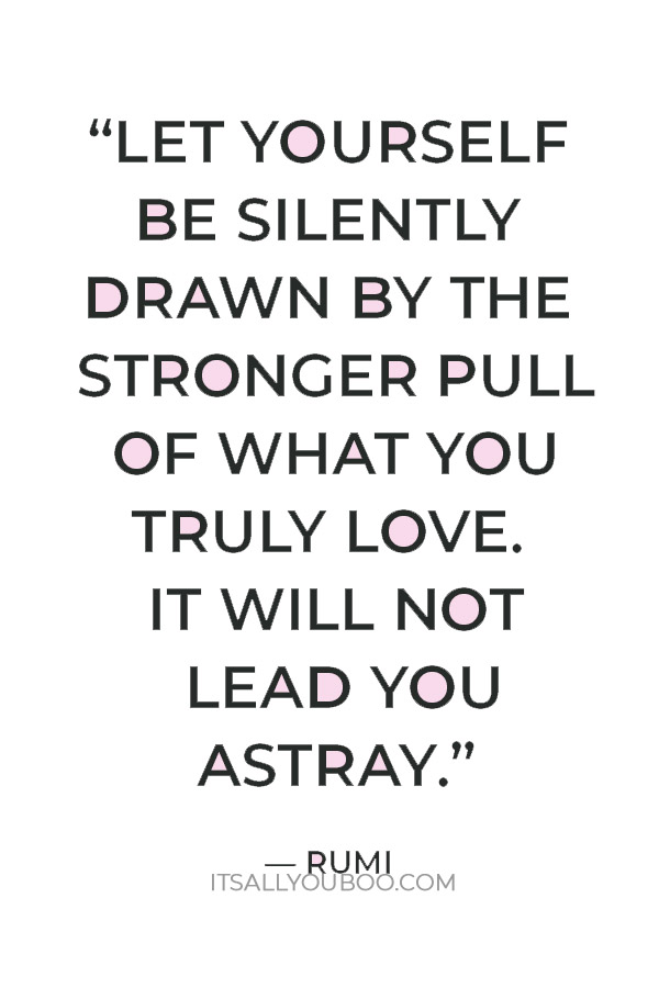 “Let yourself be silently drawn by the stronger pull of what you truly love. It will not lead you astray.” — Rumi