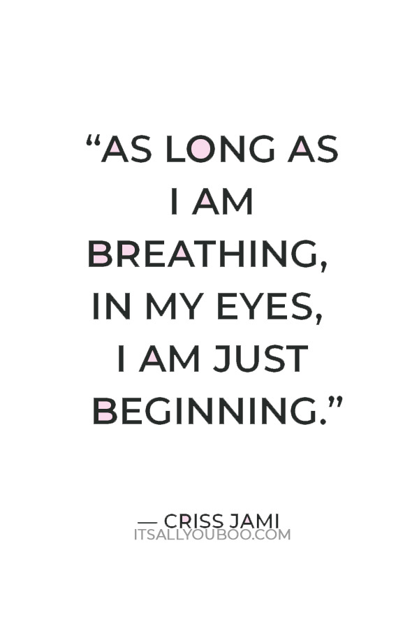 “As long as I am breathing, in my eyes, I am just beginning.” — Criss Jami