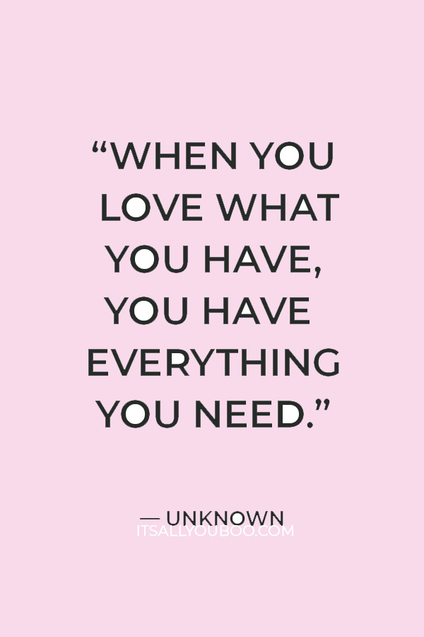 “When you love what you have, you have everything you need.” — Unknown