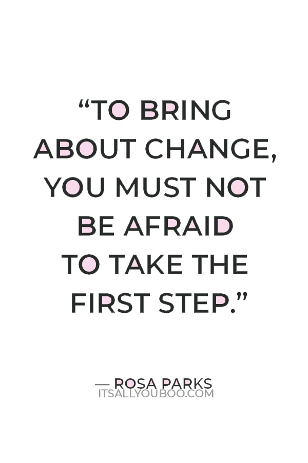 "To bring about change, you must not be afraid to take the first step. We will fail when we fail to try." ― Rosa Parks