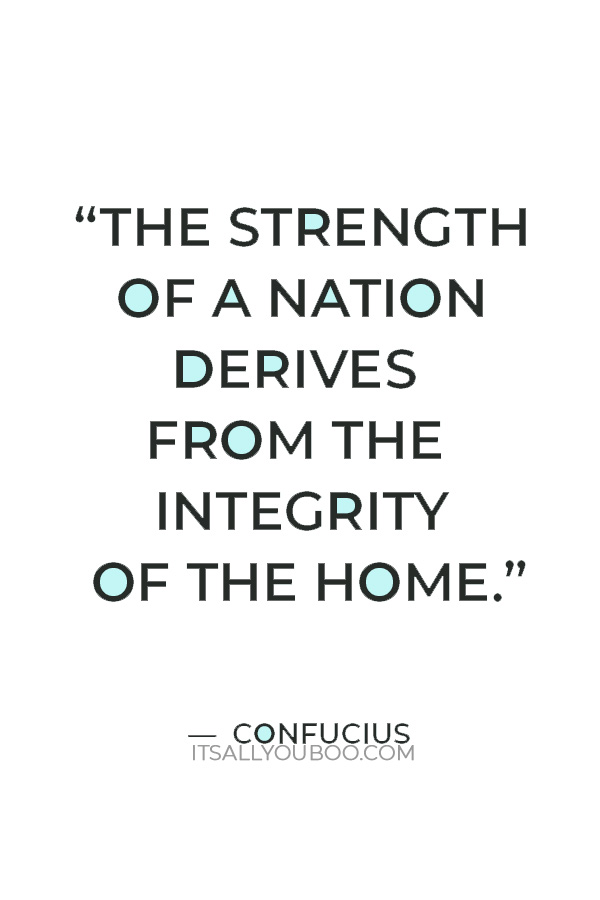 “The strength of a nation derives from the integrity of the home.”  — Confucius