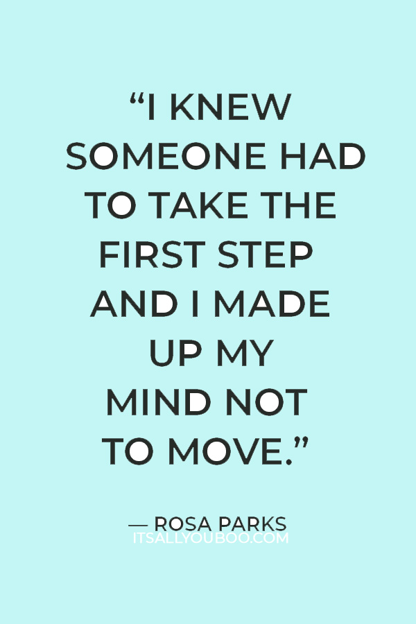 “I knew someone had to take the first step and I made up my mind not to move.”  Rosa Parks