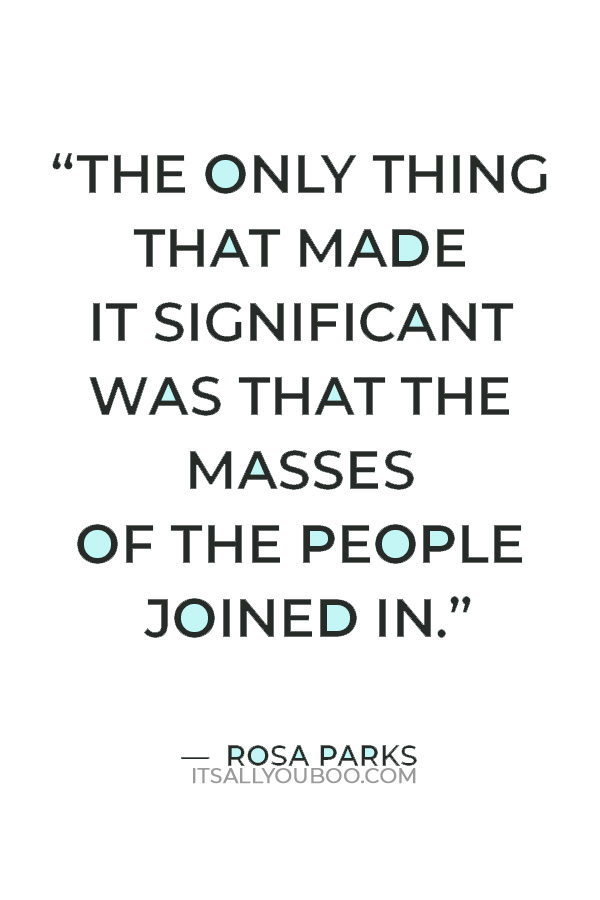 “At the time I was arrested I had no idea it would turn into this. It was just a day like any other day. The only thing that made it significant was that the masses of the people joined in.” Rosa Parks