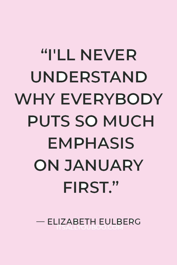 "I'll never understand why everybody puts so much emphasis on January first. There are three hundred and sixty-four other days in the year that you can make a change." — Elizabeth Eulberg