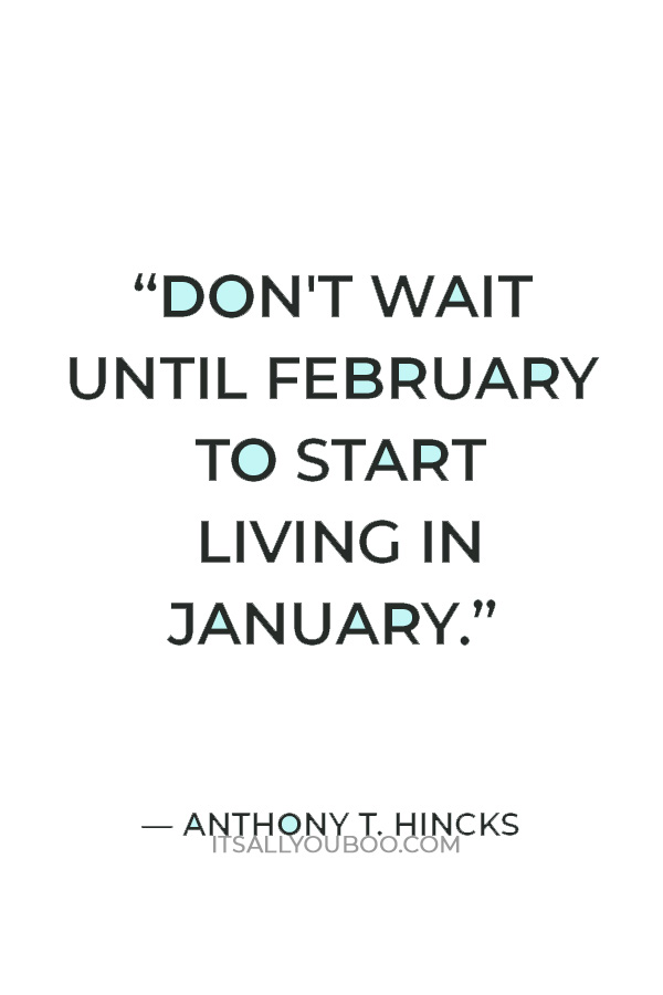 “Don't wait until February to start living in January.” ― Anthony T. Hincks