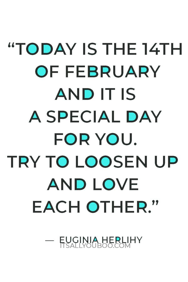 "Okay love birds -listen up! I have an announcement to make. Today is the 14th of February and it is a special day for you. Try to loosen up and love each other like you inhale the last breath of your life. Make it exciting and enjoyable. Happy Valentine's Day." ― Euginia Herlihy