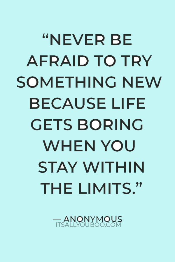 "Never be afraid to try something new because life gets boring when you stay within the limits of what you already know.” — Anonymous