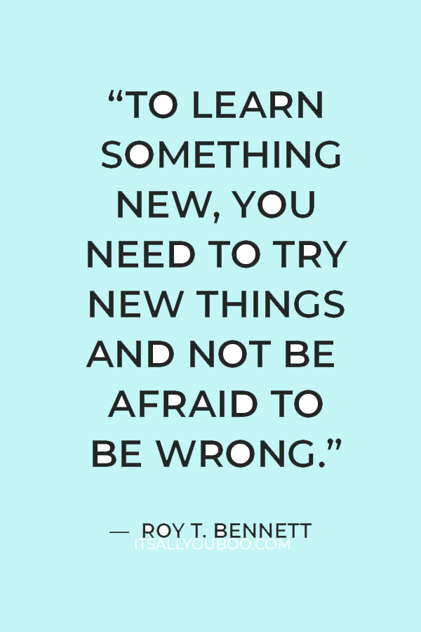 “To learn something new, you need to try new things and not be afraid to be wrong.” — Roy T. Bennett