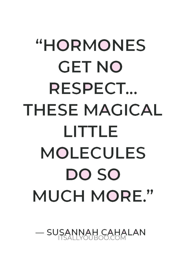 “Hormones get no respect. We think of them as the elusive chemicals that make us a bit moody, but these magical little molecules do so much more.” — Susannah Cahalan