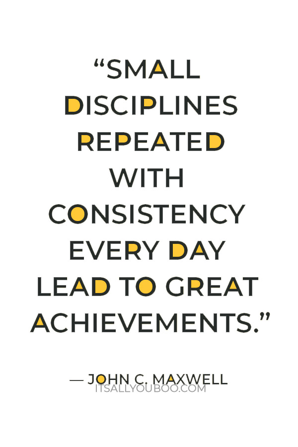 “Small disciplines repeated with consistency every day lead to great achievements gained slowly over time." — John C. Maxwell