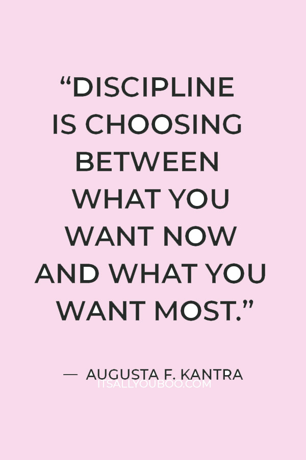 “Discipline is choosing between what you want now and what you want most.” — Augusta F. Kantra 