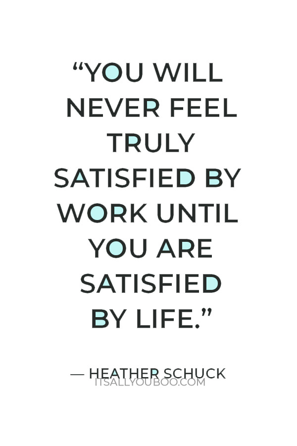 “You will never feel truly satisfied by work until you are satisfied by life.” — Heather Schuck	