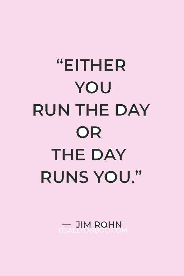 “Either you run the day or the day runs you.” — Jim Rohn