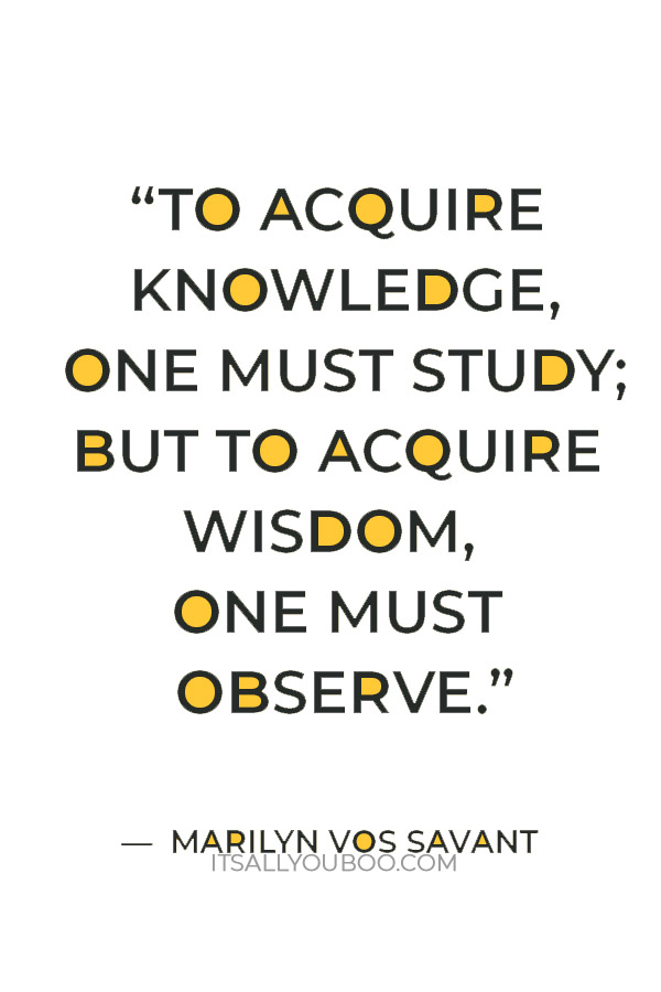 “To acquire knowledge, one must study; but to acquire wisdom, one must observe.” ― Marilyn vos Savant