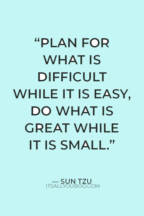 “Plan for what is difficult while it is easy, do what is great while it is small.” ― Sun Tzu