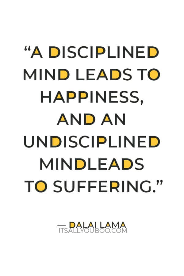 “A disciplined mind leads to happiness, and an undisciplined mind leads to suffering.” – Dalai Lama