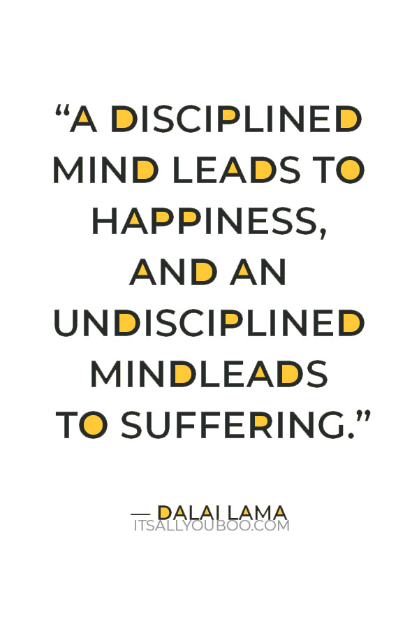 “A disciplined mind leads to happiness, and an undisciplined mind leads to suffering.” – Dalai Lama