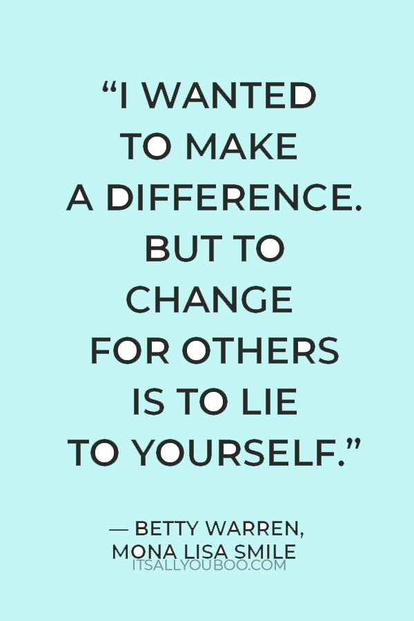 “I wanted to make a difference. But to change for others is to lie to yourself.” — Betty Warren, Mona Lisa Smile