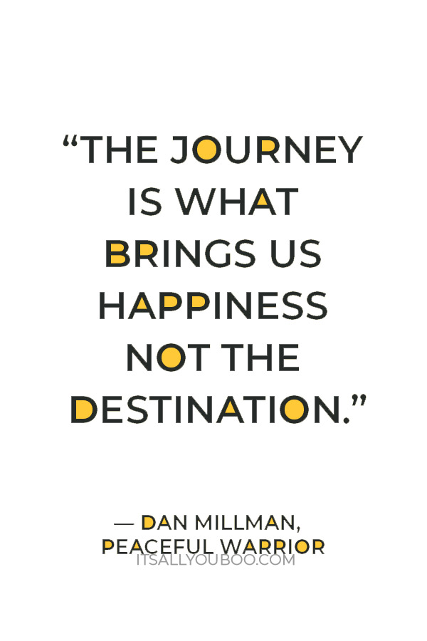 “The journey is what brings us happiness not the destination.” — Dan Millman,  Peaceful Warrior