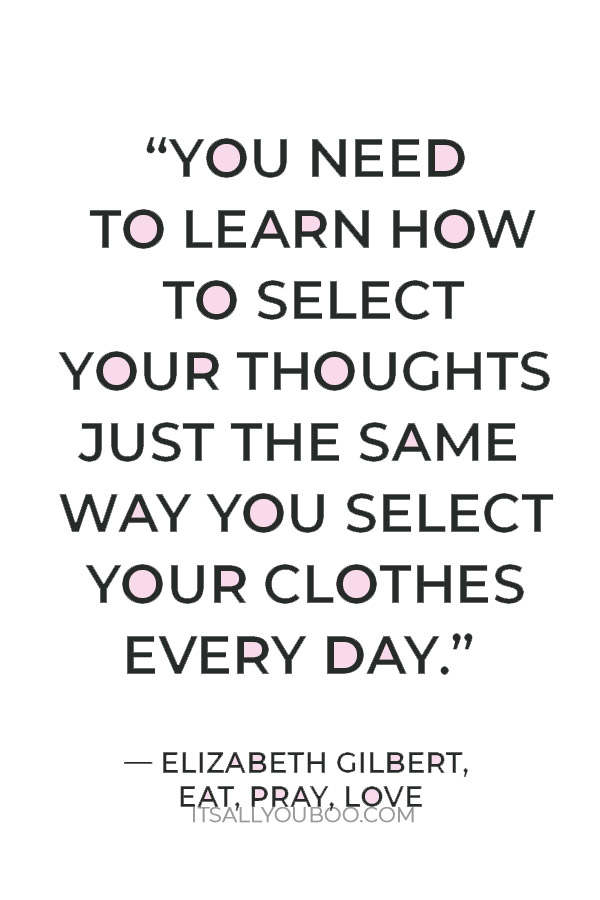 “You need to learn how to select your thoughts just the same way you select your clothes every day." ― Elizabeth Gilbert, Eat, Pray, Love