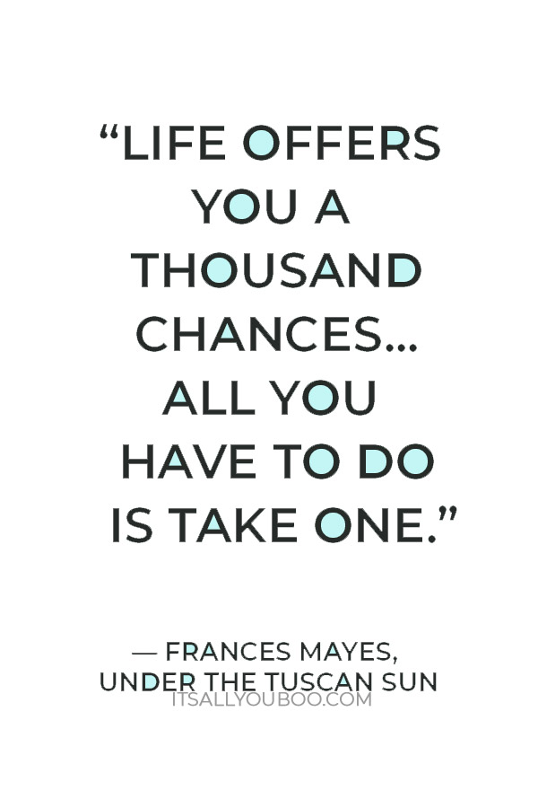 “Life offers you a thousand chances... all you have to do is take one.” ― Frances Mayes, Under the Tuscan Sun