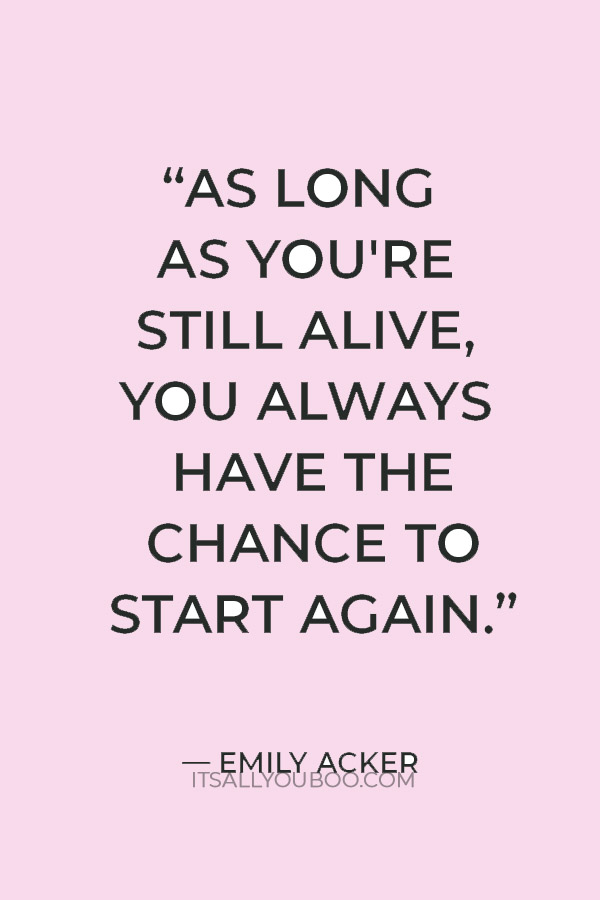 “As long as you're still alive, you always have the chance to start again.” ― Emily Acker