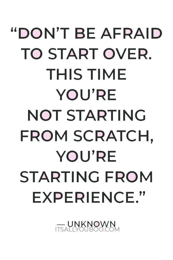 “Don’t be afraid to start over. This time you’re not starting from scratch, you’re starting from experience.” ― Unknown