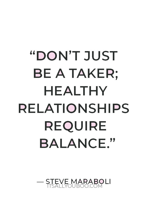 “Don’t just be a taker; healthy relationships require balance. Give with your words and be extra generous with your deeds.” — Steve Maraboli