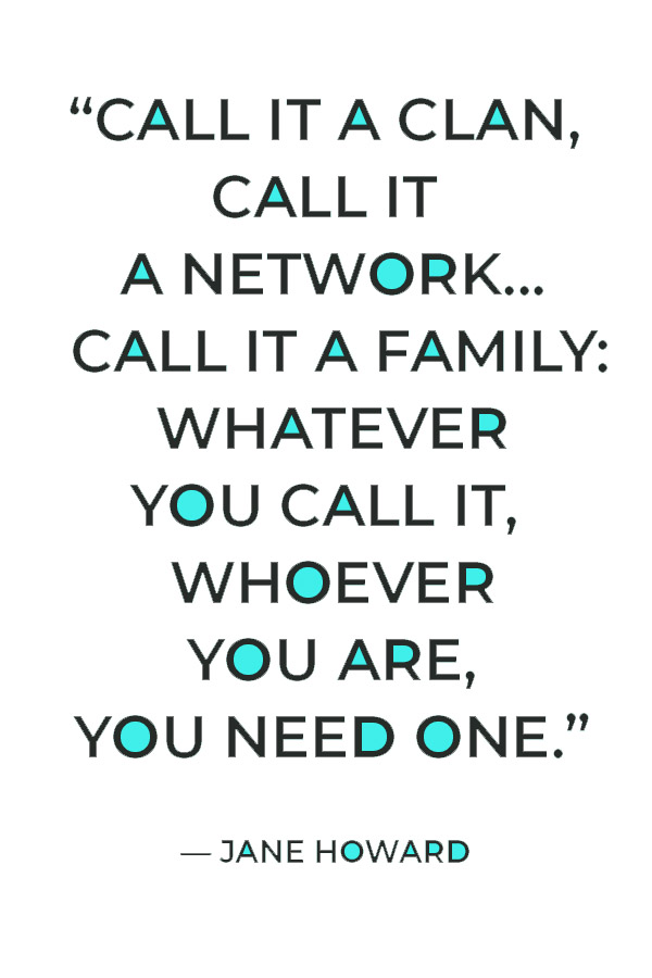 “Call it a clan, call it a network, call it a tribe, call it a family: Whatever you call it, whoever you are, you need one.” — Jane Howard