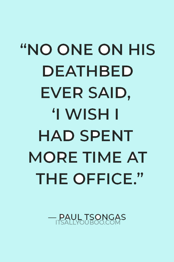 “No one on his deathbed ever said, ‘I wish I had spent more time at the office.” — Paul Tsongas