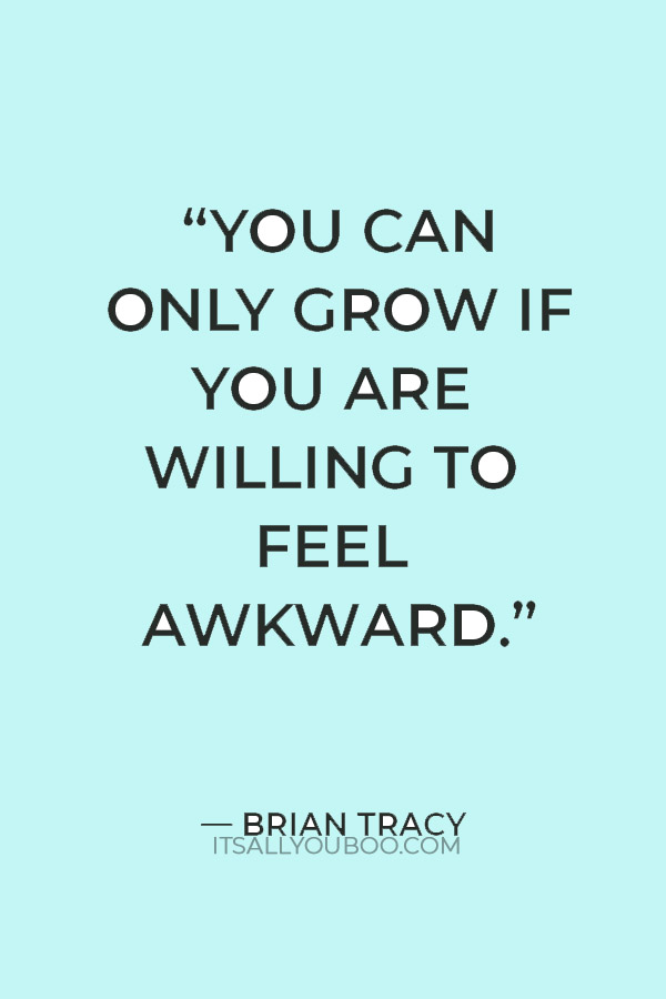 "You can only grow if you are willing to feel awkward and uncomfortable when you try something new.” — Brian Tracy