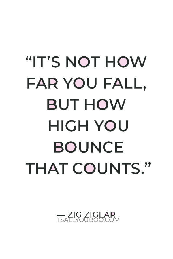 “It’s not how far you fall, but how high you bounce that counts.” — Zig Ziglar