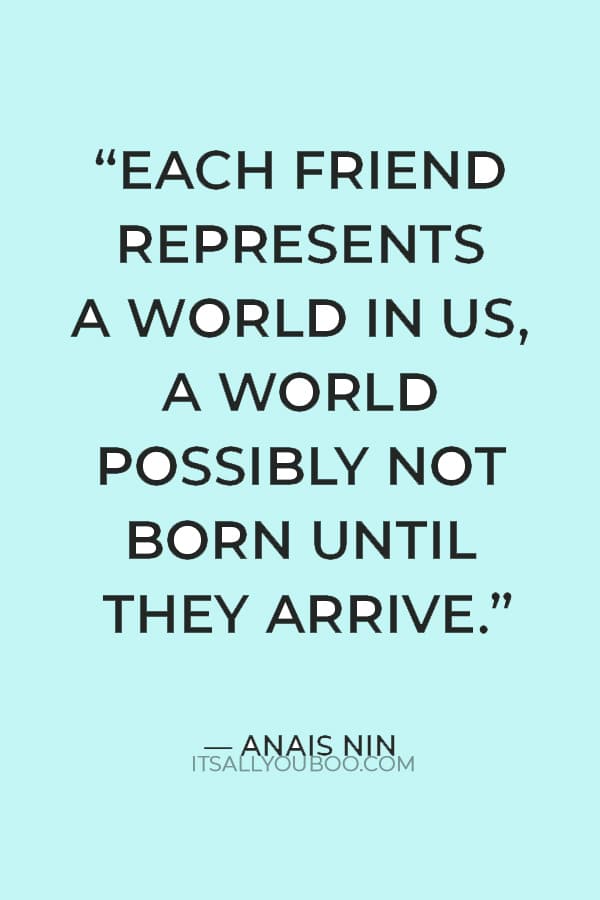 “Each friend represents a world in us, a world possibly not born until they arrive.” — Anais Nin