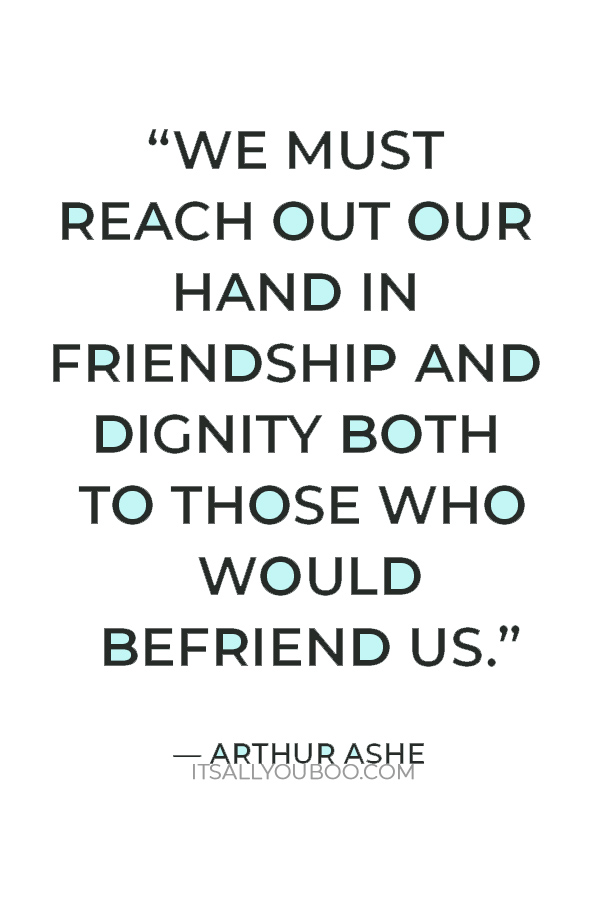 “We must reach out our hand in friendship and dignity both to those who would befriend us.” — Arthur Ashe