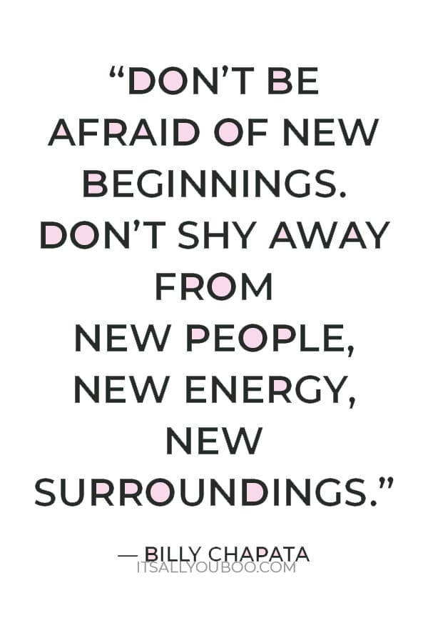 “Don’t be afraid of new beginnings. Don’t shy away from new people, new energy, new surroundings. Embrace new chances at happiness.” — Billy Chapata