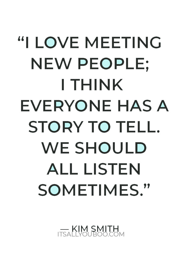 “I love meeting new people; I think everyone has a story to tell. We should all listen sometimes.” — Kim Smith