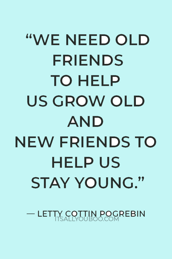 “We need old friends to help us grow old and new friends to help us stay young.” — Letty Cottin Pogrebin