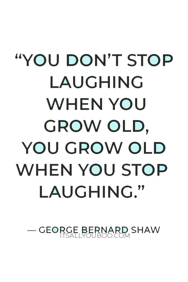 “You don’t stop laughing when you grow old, you grow old when you stop laughing.” — George Bernard Shaw