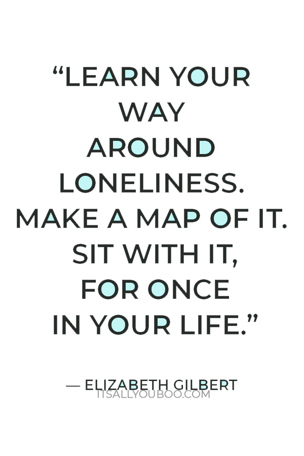 “Learn your way around loneliness. Make a map of it. Sit with it, for once in your life.” — Elizabeth Gilbert