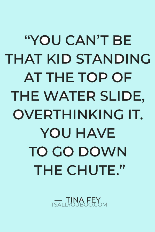 “You can’t be that kid standing at the top of the water slide, overthinking it. You have to go down the chute.” — Tina Fey