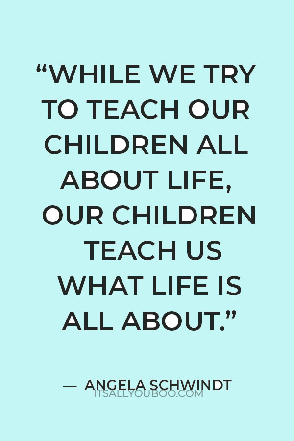 “While we try to teach our children all about life, Our children teach us what life is all about.” — Angela Schwindt