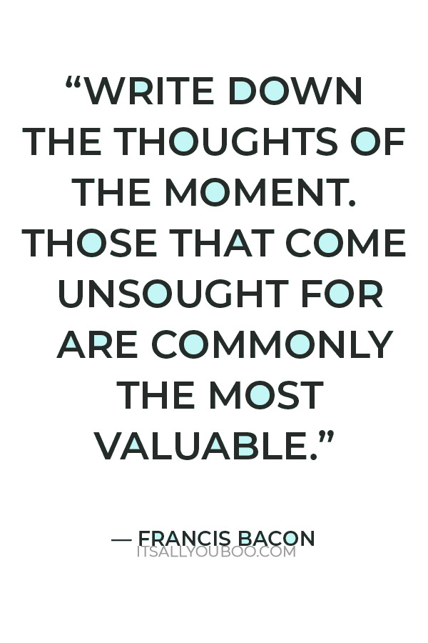 “Write down the thoughts of the moment. Those that come unsought for are commonly the most valuable.” ― Francis Bacon