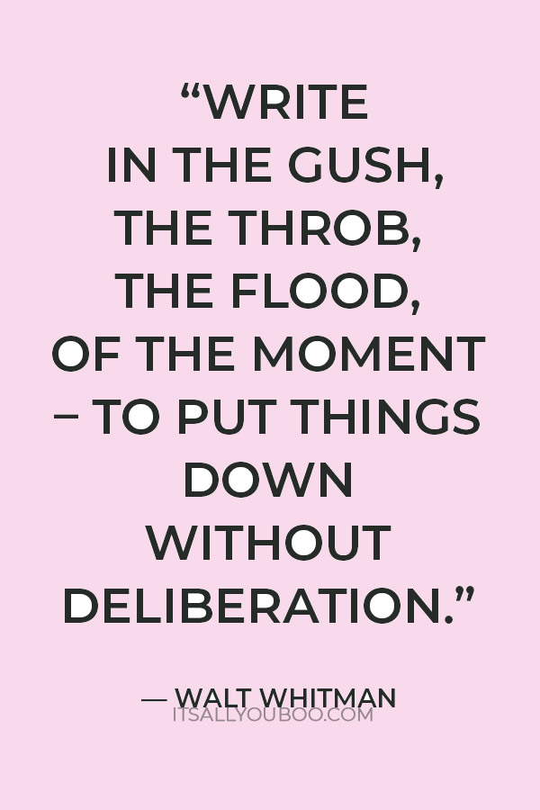 "write in the gush, the throb, the flood, of the moment – to put things down without deliberation.” ― Walt Whitman