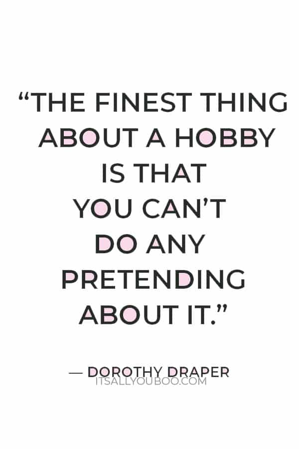 “The finest thing about a hobby is that you can’t do any pretending about it. You either like it or you don’t.” — Dorothy Draper